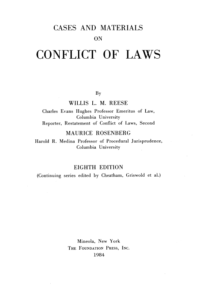 handle is hein.wacas/csmcfl0001 and id is 1 raw text is: 



      CASES AND MATERIALS

                     ON


CONFLICT OF LAWS






                     By

            WILLIS  L. M. REESE
   Charles Evans Hughes Professor Emeritus of Law,
              Columbia University
   Reporter, Restatement of Conflict of Laws, Second

           MAURICE   ROSENBERG
Harold R. Medina Professor of Procedural Jurisprudence,
              Columbia University



              EIGHTH  EDITION
 (Continuing series edited by Cheatham, Griswold et al.)











               Mineola, New York
           THE FOUNDATION PRESS, INC.
                    1984


