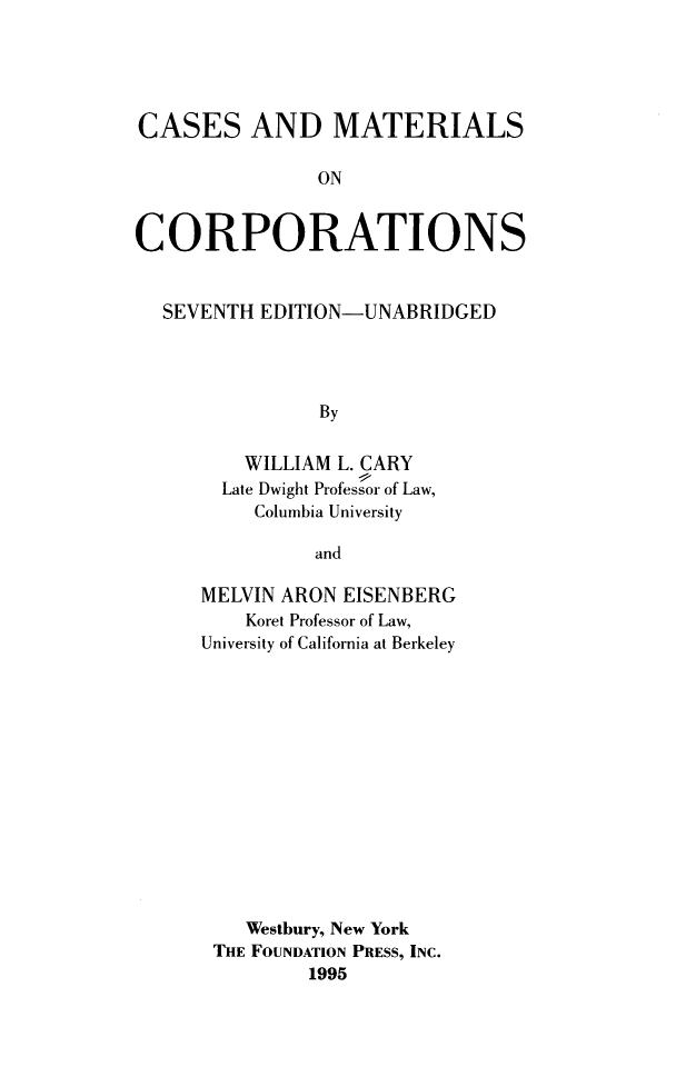 handle is hein.wacas/csmcorprts0001 and id is 1 raw text is: CASES AND MATERIALS
ON
CORPORATIONS
SEVENTH EDITION-UNABRIDGED
By
WILLIAM L. CARY
Late Dwight Professor of Law,
Columbia University
and

MELVIN ARON EISENBERG
Koret Professor of Law,
University of California at Berkeley
Westbury, New York
THE FOUNDATION PRESS, INC.
1995


