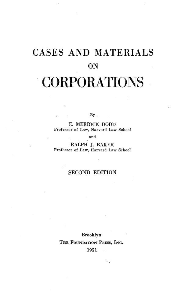 handle is hein.wacas/csmcrpts0001 and id is 1 raw text is: 








CASES


AND MATERIALS


ON


CORPORATIONS




             By

        E. MERRICK DODD
   Professor of Law, Harvard Law School
             and


     RALPH J. BAKER
Professor of Law, Harvard Law School



    SECOND EDITION










        Brooklyn
  THE FOUNDATION PRESS, INC.
         1951


