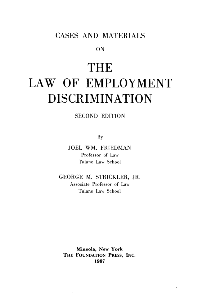 handle is hein.wacas/csmle0001 and id is 1 raw text is: 




CASES  AND  MATERIALS


                 ON


               THE

LAW OF EMPLOYMENT

     DISCRIMINATION

            SECOND EDITION


                  By

          JOEL WM. FRIEDMAN
             Professor of Law
             Tulane Law School


GEORGE M. STRICKLER, JR.
   Associate Professor of Law
     Tulane Law School









     Mineola, New York
 THE FOUNDATION PRESS, INC.
         1987


