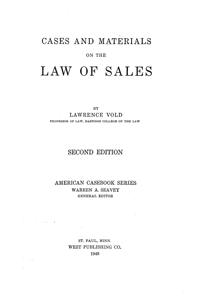 handle is hein.wacas/csmlws0001 and id is 1 raw text is: 







CASES AND       MATERIALS

             ON THE



LAW OF SALES






               BY
        LAWRENCE VOLD
   PROFESSOR OF LAW, HASTINGS COLLEGE, OF THE LAW






        SECOND EDITION





    AMERICAN CASEBOOK SERIES
         WARREN A. SEAVEY
         GENERAL EDITOR








         ST. PAUL, MINN.
         WEST PUBLISHING CO.
              1949


