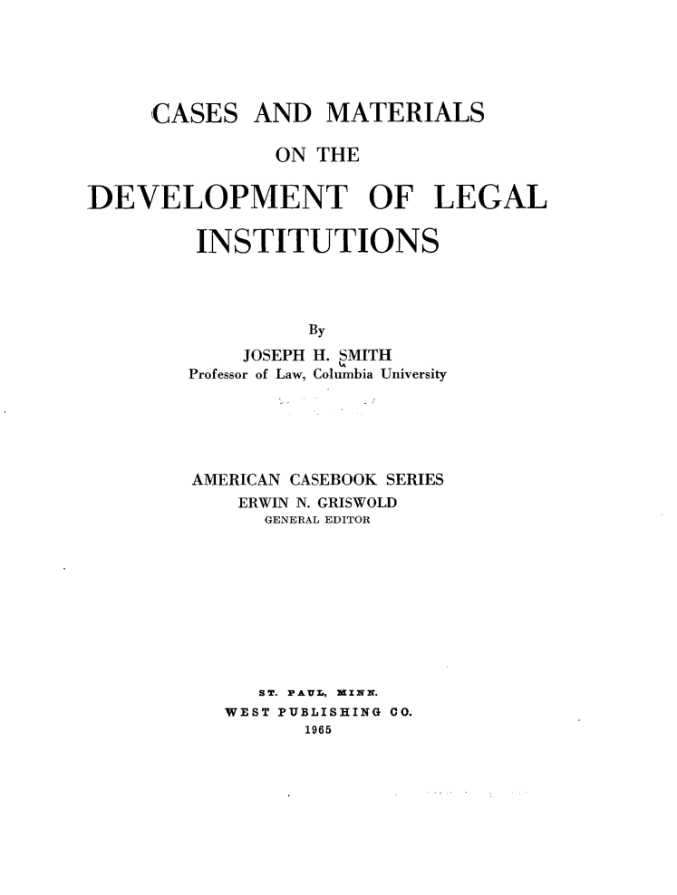 handle is hein.wacas/csmsotdtlg0001 and id is 1 raw text is: 





     CASES AND MATERIALS

               ON THE


DEVELOPMENT OF LEGAL


         INSTITUTIONS




                  By
             JOSEPH H. SMITH
        Professor of Law, Columbia University


AMERICAN CASEBOOK SERIES
    ERWIN N. GRISWOLD
      GENERAL EDITOR










      ST. PA-UL., XZNN.
   WEST PUBLISHING CO.
         1965


