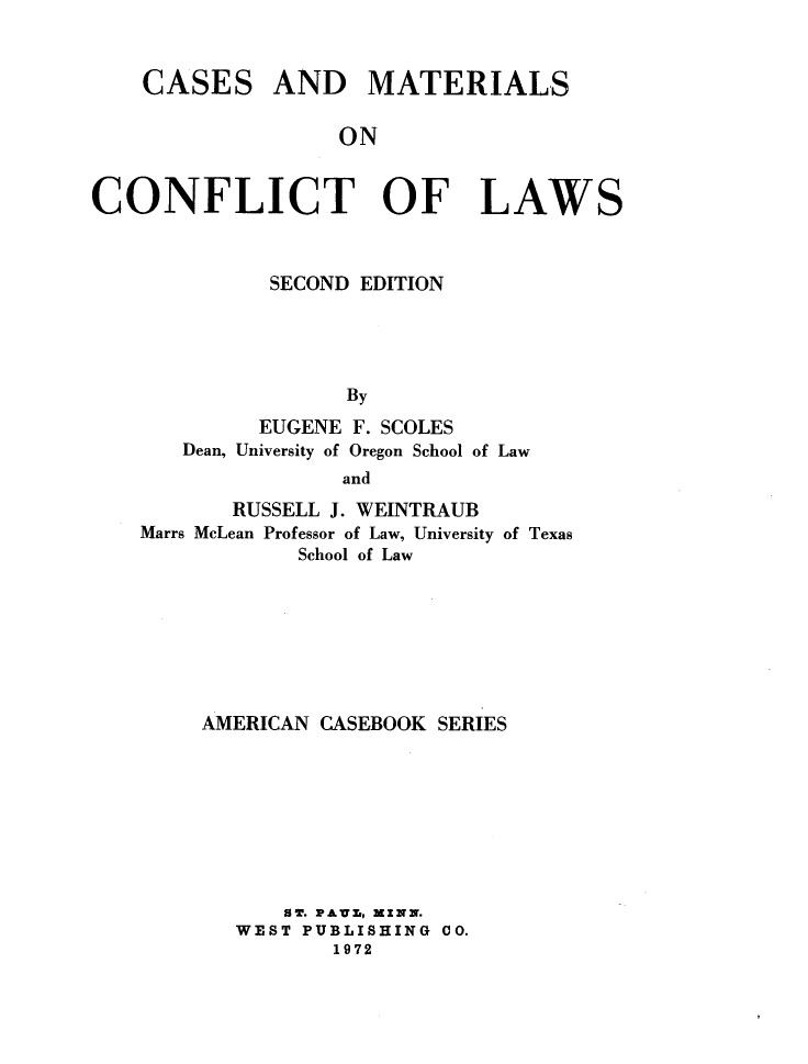 handle is hein.wacas/csmtcflw0001 and id is 1 raw text is: 


CASES


AND MATERIALS


ON


CONFLICT OF LAWS



             SECOND EDITION




                   By
             EUGENE F. SCOLES
       Dean, University of Oregon School of Law
                   and
           RUSSELL J. WEINTRAUB
    Marrs McLean Professor of Law, University of Texas
               School of Law







        AMERICAN CASEBOOK SERIES








              SB. PA Z, MZNN.
           WEST PUBLISHING CO.
                  1972


