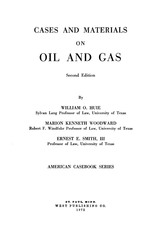 handle is hein.wacas/csmtoilg0001 and id is 1 raw text is: CASES

AND MATERIALS

ON

OIL AND GAS
Second Edition
By
WILLIAM 0. HUIE
Sylvan Lang Professor of Law, University of Texas
MARION KENNETH WOODWARD
Robert F. Windfohr Professor of Law, University of Texas
ERNEST E. SMITH, III
Professor of Law, University of Texas
AMERICAN CASEBOOK SERIES
ST. PAUL., MINN.
WEST PUBLISHING CO.
1972



