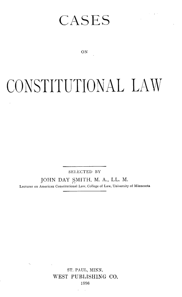 handle is hein.wacas/csoctllw0001 and id is 1 raw text is: 



               CASES





                      ON







CONSTITUTIONAL LAW


              SELECTED BY

      JOHN DAY  SMITH, M. A., LL. M.
Lecturer on American Constitutional Law, College of Law, University of Minnesota

















              ST. PAUL, MINN.
          WEST PUBLISHING CO.
                  1896


