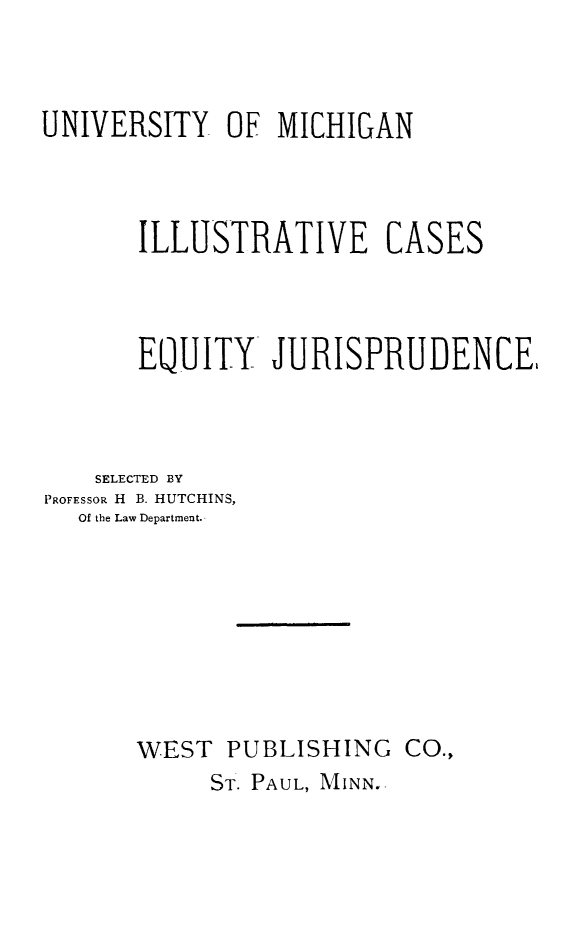 handle is hein.wacas/csoeqyjc0001 and id is 1 raw text is: 



UNIVERSITY OF MICHIGAN



       ILLUSTRATIVE CASES




       EQUITY JURISPRUDENCE,



    SELECTED BY
PROFESSOR H B. HUTCHINS,
   Of the Law Department.,








       WEST PUBLISHING CO.,
            ST. PAUL, MINN.-


