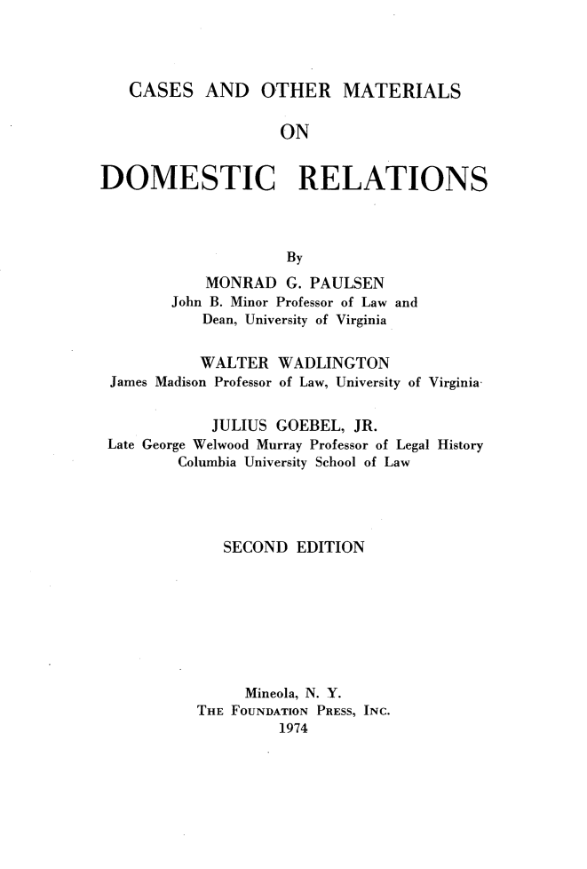 handle is hein.wacas/csomtd0001 and id is 1 raw text is: 




   CASES AND OTHER MATERIALS

                    ON


DOMESTIC RELATIONS



                    By
            MONRAD G. PAULSEN
        John B. Minor Professor of Law and
           Dean, University of Virginia


           WALTER WADLINGTON
 James Madison Professor of Law, University of Virginia


            JULIUS GOEBEL, JR.
 Late George Welwood Murray Professor of Legal History
         Columbia University School of Law




              SECOND EDITION








                Mineola, N. Y.
           THE FOUNDATION PRESS, INC.
                    1974



