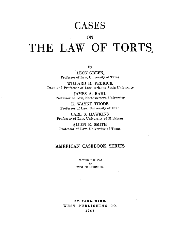 handle is hein.wacas/csotelwots0001 and id is 1 raw text is: 






                    CASES


                         ON


THE LAW OF TORTS,



                          By

                     LEON  GREEN,
              Professor of Law, University of Texas

                 WILLARD  H. PEDRICK
        Dean and Professor of Law, Arizona State University

                    JAMES A. RAHL
            Professor of Law, Northwestern University
                   E. WAYNE  THODE
              Professor of Law, University of Utah

                  CARL  S. HAWKINS
            Professor of Law, University of Michigan

                   ALLEN  E. SMITH
             Professor of Law, University of Texas




             AMERICAN  CASEBOOK SERIES


                      COPYRIGHT ® 1968
                          By
                     WEST PUBLISHING CO.








                     ST. PAUL, MINN.
               WEST   PUBLISHING CO.
                         1968


