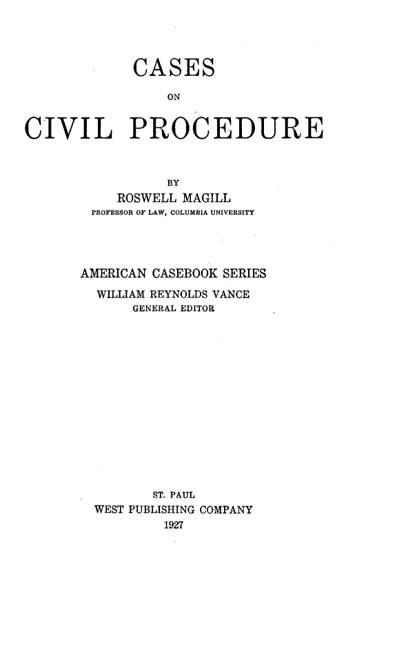 handle is hein.wacas/csscvpcd0001 and id is 1 raw text is: 




             CASES

                  ON


CIVIL PROCEDURE



                  BY
           ROSWELL MAGILL
        PROFESSOR OF LAW, COLUMBIA UNIVERSITY




        AMERICAN CASEBOOK SERIES

        WILLIAM REYNOLDS VANCE
             GENERAL EDITOR















                ST. PAUL
         WEST PUBLISHING COMPANY
                 1927


