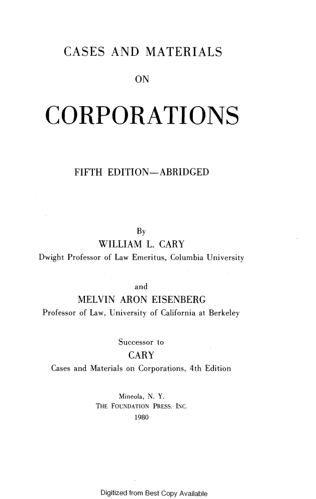 handle is hein.wacas/cssmlco0001 and id is 1 raw text is: 




    CASES AND MATERIALS


                  ON



CORPORATIONS


       FIFTH  EDITION-ABRIDGED





                    By
            WILLIAM  L. CARY
Dwight Professor of Law Emeritus, Columbia University


                   and
        MELVIN ARON EISENBERG
 Professor of Law, University of California at Berkeley


                Successor to


Cases and


        CARY
Materials on Corporations, 4th Edition


     Mineola, N. Y.
THE FOUNDATION PRESS, INC.
        1980


Digitized from Best Copy Available


