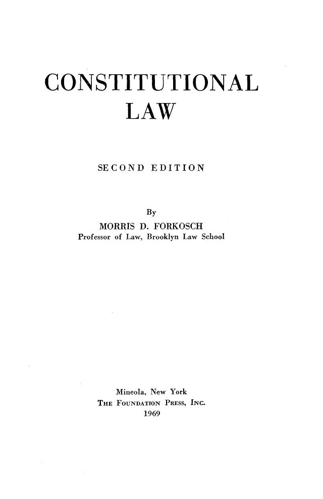 handle is hein.wacas/cstnlw0001 and id is 1 raw text is: 








CONSTITUTIONAL


            LAW





        SECOND EDITION




                By
        MORRIS D. FORKOSCH
     Professor of Law, Brooklyn Law School


   Mineola, New York
THE FOUNDATION PRESS, INC.
       1969


