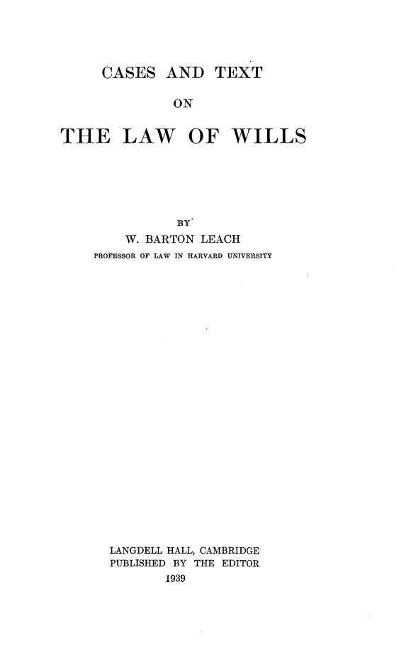 handle is hein.wacas/cstxlw0001 and id is 1 raw text is: 




      CASES   AND TEXT

               ON


THE LAW OF WILLS






                BY
         W. BARTON LEACH
    PROFESSOR OF LAW IN HARVARD UNIVERSITY
























       LANGDELL HALL, CAMBRIDGE
       PUBLISHED BY THE EDITOR
              1939


