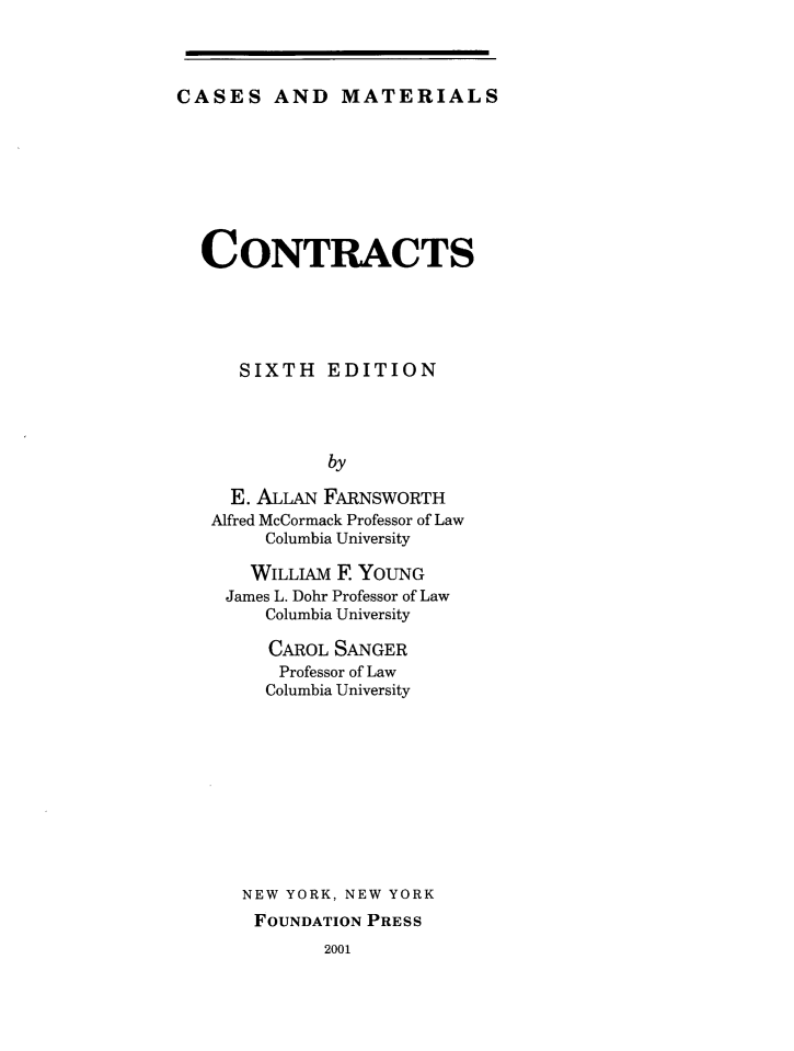 handle is hein.wacas/ctcm0001 and id is 1 raw text is: CASES AND MATERIALS

CONTRACTS
SIXTH EDITION
by
E. ALLAN FARNSWORTH
Alfred McCormack Professor of Law
Columbia University
WILLIAM F YOUNG
James L. Dohr Professor of Law
Columbia University
CAROL SANGER
Professor of Law
Columbia University
NEW YORK, NEW YORK
FOUNDATION PRESS
2001


