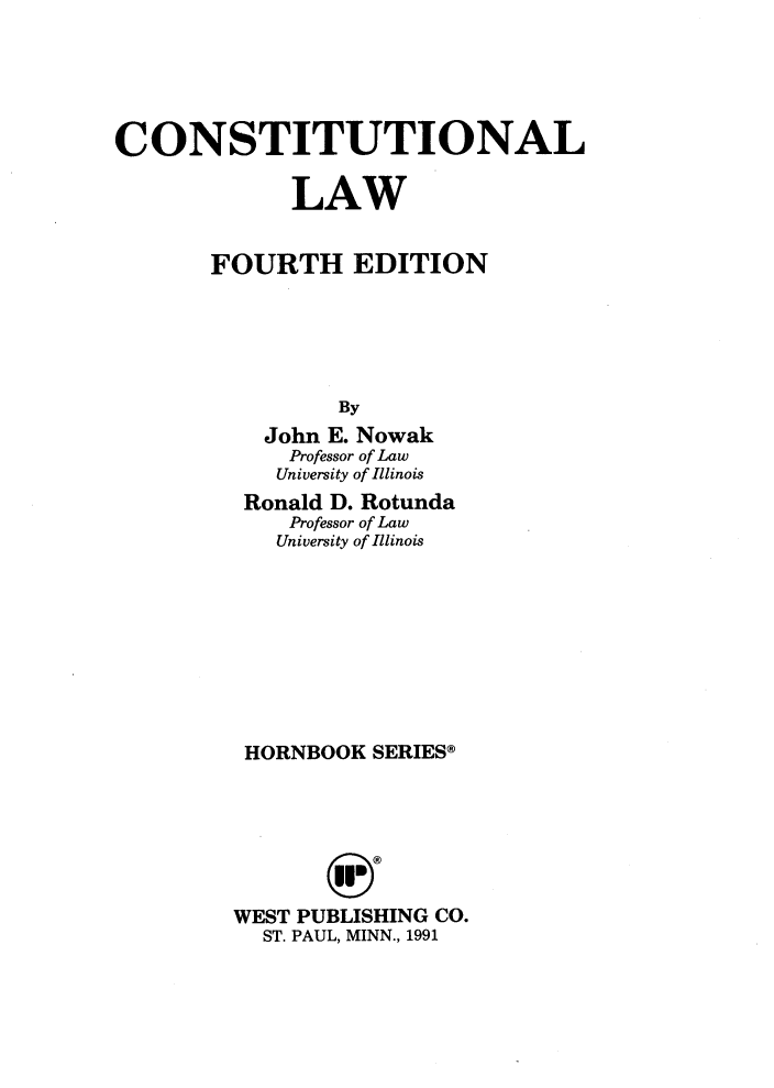 handle is hein.wacas/cttnllw0001 and id is 1 raw text is: 





CONSTITUTIONAL

             LAW


       FOURTH EDITION





                 By
           John E. Nowak
             Professor of Law
             University of Illinois
          Ronald D. Rotunda
             Professor of Law
             University of Illinois









          HORNBOOK SERIES®







          WEST PUBLISHING CO.
          ST. PAUL, MINN., 1991


