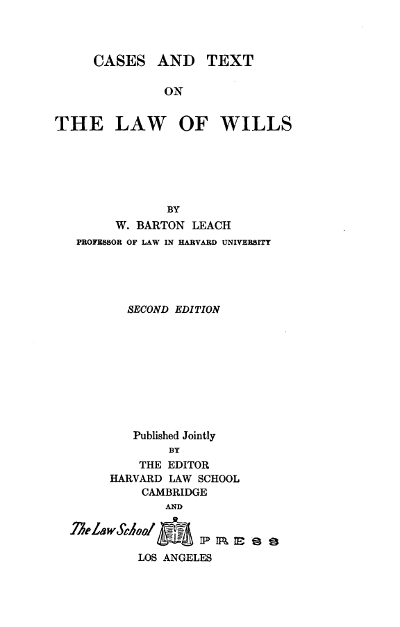handle is hein.wacas/ctxlwil0001 and id is 1 raw text is: 



     CASES AND TEXT

               ON


THE LAW OF WILLS


            BY
     W. BARTON LEACH
PROFESSOR OF LAW IN HARVARD UNIVERSITY





       SECOND EDITION










       Published Jointly
             BY
         THE EDITOR
     HARVARD LAW SCHOOL
         CAMBRIDGE
            AND



        LOS ANGELES


