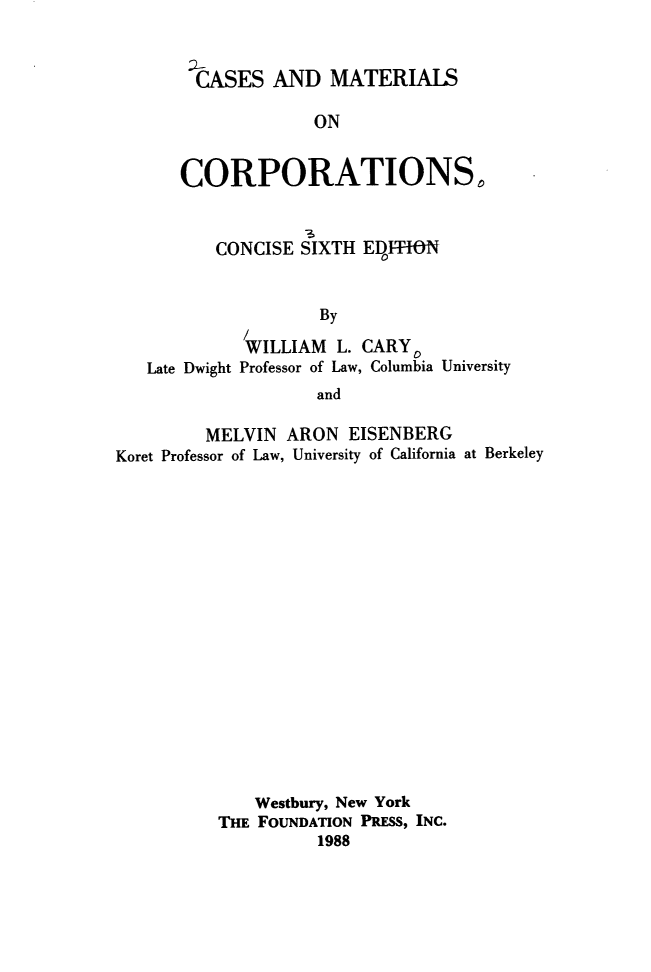 handle is hein.wacas/dhsw0001 and id is 1 raw text is: 



  CASES  AND   MATERIALS

             ON


CORPORATIONS,


         C3
CONCISE SIXTH  ED1~fFON


Late Dwight


        By

 WILLIAM  L. CARY0
Professor of Law, Columbia University
        and


         MELVIN  ARON  EISENBERG
Koret Professor of Law, University of California at Berkeley



















              Westbury, New York
          THE FOUNDATION PRESS, INC.
                    1988


