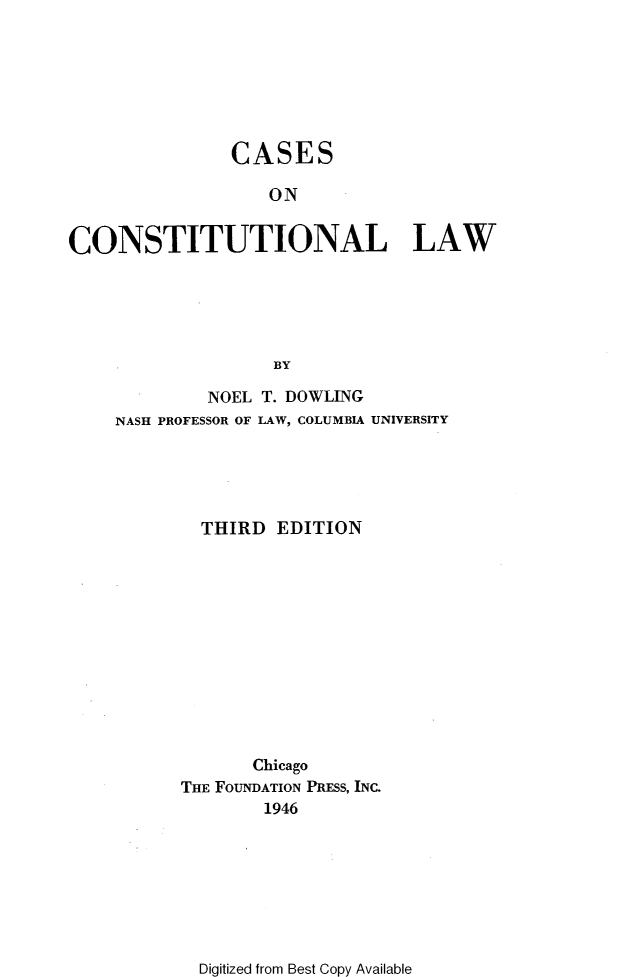 handle is hein.wacas/edwh0001 and id is 1 raw text is: 







               CASES

                   ON

CONSTITUTIONAL LAW






                   BY


         NOEL T. DOWLING
NASH PROFESSOR OF LAW, COLUMBIA UNIVERSITY





        THIRD  EDITION













             Chicago
      THE FOUNDATION PRESS, INC.
              1946


Digitized from Best Copy Available


