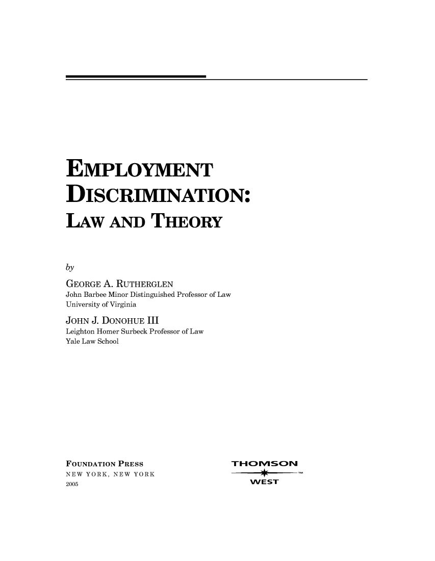 handle is hein.wacas/employdisc0001 and id is 1 raw text is: 




















EMPLOYMENT


DISCRIMINATION:


LAW AND THEORY




by

GEORGE A. RUTHERGLEN
John Barbee Minor Distinguished Professor of Law
University of Virginia


JOHN J. DONOHUE III
Leighton Homer Surbeck Professor of Law
Yale Law School


FOUNDATION PRESS
NEW YORK, NEW YORK
2005


TH  )lVISO>N

   WEST



