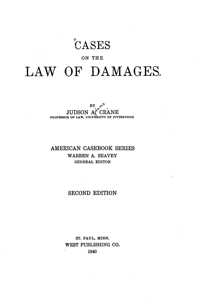 handle is hein.wacas/enfew0001 and id is 1 raw text is: 







              CASES

                ON THE


LAW OF DAMAGES





                  BY g
            JUDSON A CRANE
       PROFESSOR OF LAW, UNIVERSITY OF PITTSBURGH





       AMERICAN CASEBOOK SERIES
            WARREN A. SEAVEY
              GENERAL EDITOR





            SECOND EDITION








              ST. PAUL, MINN.
           WEST PUBLISHING CO.
                  1940


