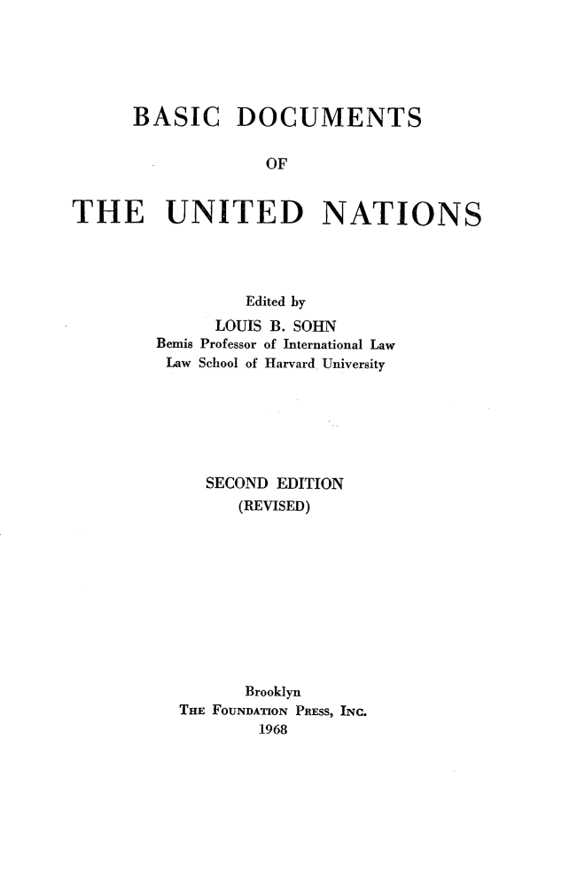 handle is hein.wacas/ersah0001 and id is 1 raw text is: 






      BASIC DOCUMENTS


                   OF


THE UNITED NATIONS




                 Edited by
              LOUIS B. SOHN
        Bemis Professor of International Law
        Law School of Harvard, University







             SECOND EDITION
                (REVISED)











                Brooklyn
          THE FOUNDATION PRESS, INC.
                  1968


