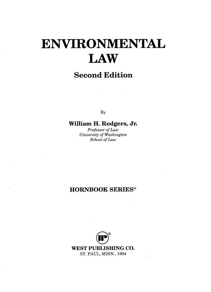 handle is hein.wacas/evinmtllw0001 and id is 1 raw text is: 






ENVIRONMENTAL

            LAW

         Second Edition





               By

       William H. Rodgers, Jr.
            Professor of Law
          University of Washington
             School of Law


HORNBOOK  SERIES*









WEST PUBLISHING CO.
   ST. PAUL, MINN., 1994


