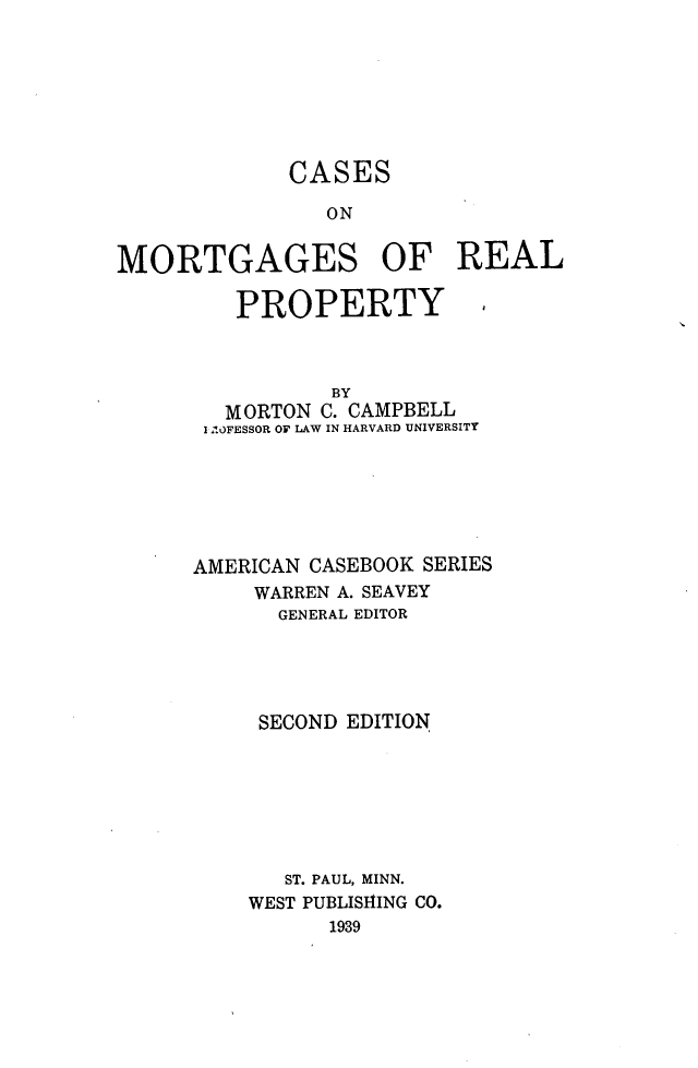 handle is hein.wacas/fdnh0001 and id is 1 raw text is: 







             CASES

                ON


MORTGAGES OF REAL

         PROPERTY



                BY
        MORTON C. CAMPBELL
        I - OFESSOR OF LAW IN HARVARD UNIVERSITY






      AMERICAN CASEBOOK SERIES
          WARREN A. SEAVEY
            GENERAL EDITOR





            SECOND EDITION







            ST. PAUL, MINN.
          WEST PUBLISHING CO.
                1939


