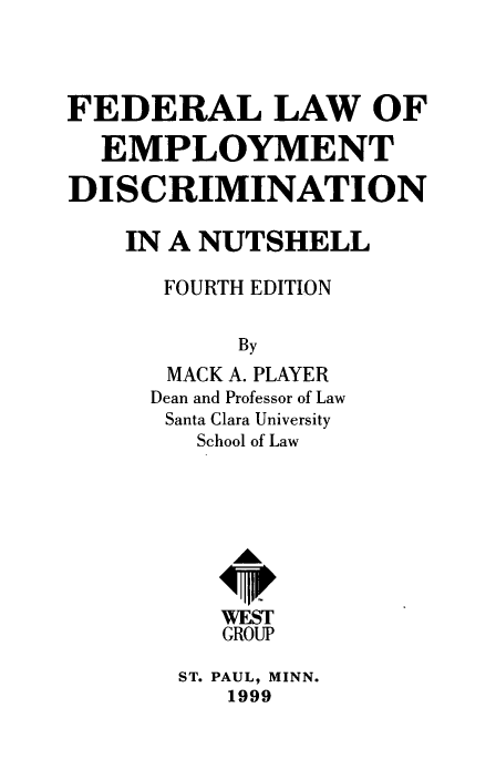 handle is hein.wacas/fedlawem0001 and id is 1 raw text is: 



FEDERAL LAW OF

  EMPLOYMENT

DISCRIMINATION

    IN A NUTSHELL

      FOURTH EDITION

           By
       MACK A. PLAYER
     Dean and Professor of Law
     Santa Clara University
         School of Law




           A&


           WEST
           GROUP


ST. PAUL, MINN.
   1999


