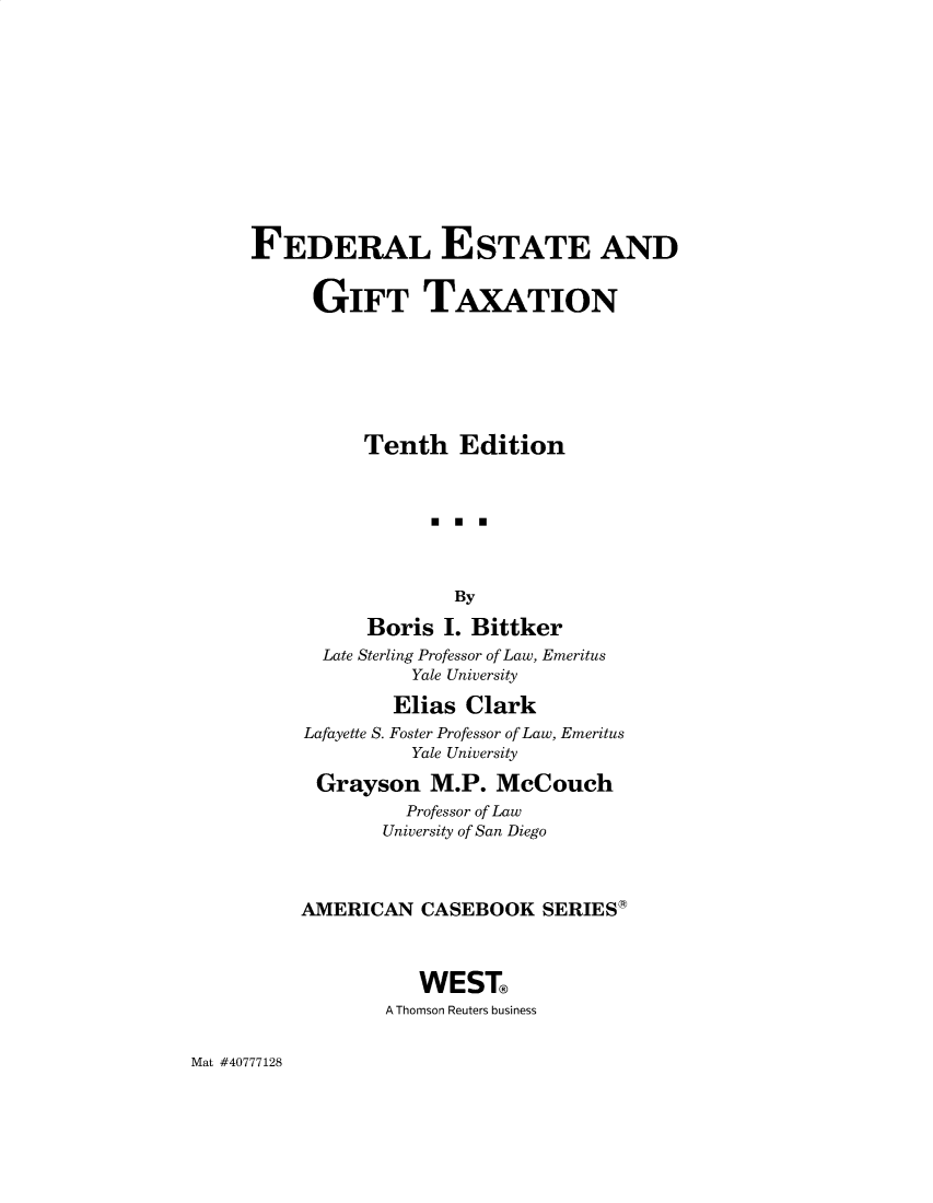 handle is hein.wacas/fegta0001 and id is 1 raw text is: FEDERAL ESTATE AND
GIFT TAXATION
Tenth Edition
By
Boris I. Bittker
Late Sterling Professor of Law, Emeritus
Yale University
Elias Clark
Lafayette S. Foster Professor of Law, Emeritus
Yale University
Grayson M.P. McCouch
Professor of Law
University of San Diego
AMERICAN CASEBOOK SERIES*
WEST
A Thomson Reuters business

Mat #40777128


