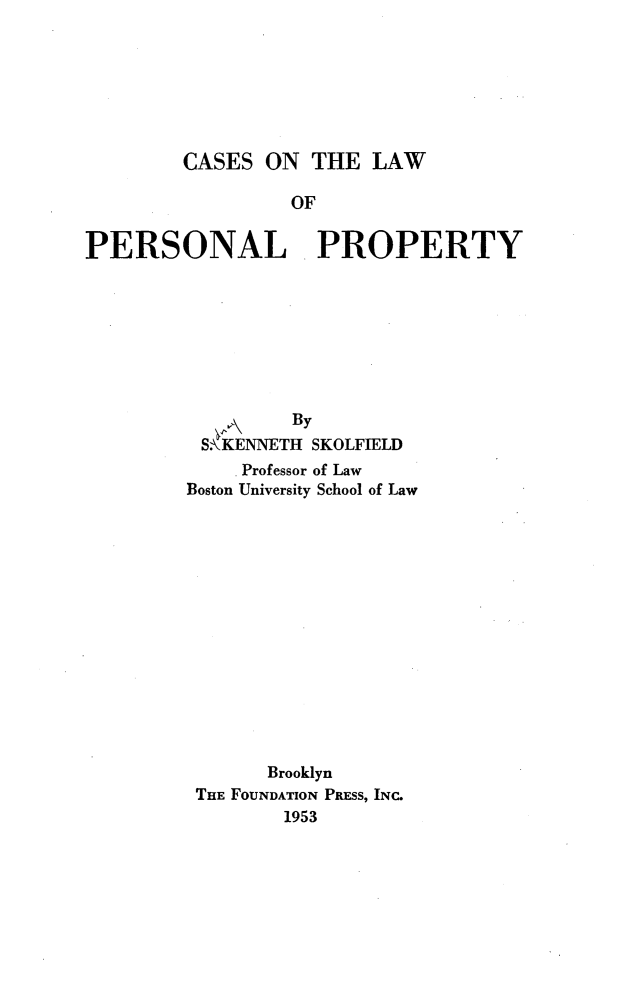 handle is hein.wacas/fewah0001 and id is 1 raw text is: 







CASES  ON  THE  LAW


                  OF


PERSONAL. PROPERTY








                  By
          S KENNETH SKOLFIELD
              Professor of Law
         Boston University School of Law















                Brooklyn
          THE FOUNDATION PRESS, INC.
                 1953


