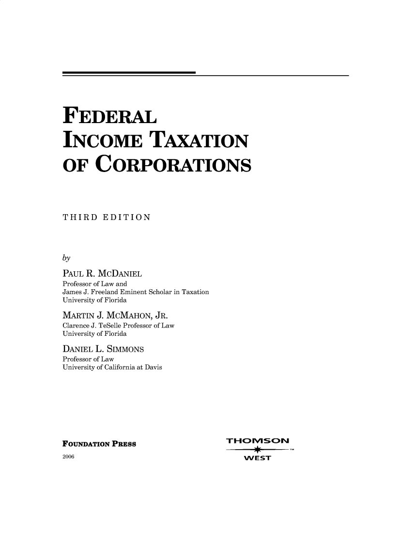 handle is hein.wacas/fitxiii0001 and id is 1 raw text is: FEDERAL
INCOME TAXATION
OF CORPORATIONS
THIRD EDITION
by
PAUL R. MCDANIEL
Professor of Law and
James J. Freeland Eminent Scholar in Taxation
University of Florida

MARTIN J. MCMAHON, JR.
Clarence J. TeSelle Professor of Law
University of Florida
DANIEL L. SIMMONS
Professor of Law
University of California at Davis

FOUNDATION PRESS

2006

THOMVSO~N
WEST


