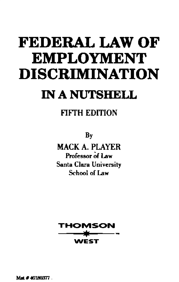 handle is hein.wacas/fllwoetdn0001 and id is 1 raw text is: 



FEDERAL LAW OF

  EMPLOYMENT

DISCRIMINATION

    IN A NUTSHELL

       FIFTH EDITION

           By
      MACK A. PLAYER
      Professor 4d Law
      Santa Clara University
        School of Law





      THOESON
         WEST


Ma # l40' -


