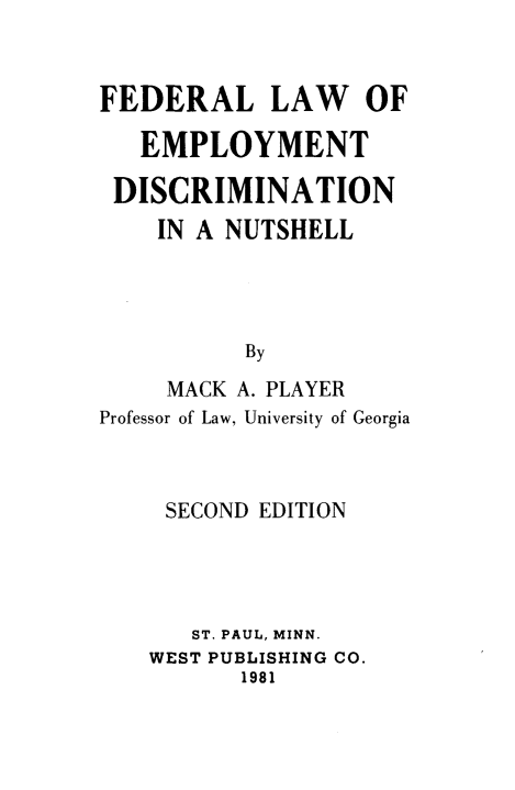 handle is hein.wacas/fllwoetdnia0001 and id is 1 raw text is: 


FEDERAL LAW OF

   EMPLOYMENT

 DISCRIMINATION
    IN A NUTSHELL




          By
     MACK A. PLAYER
Professor of Law, University of Georgia


SECOND EDITION




   ST. PAUL, MINN.
WEST PUBLISHING CO.
       1981


