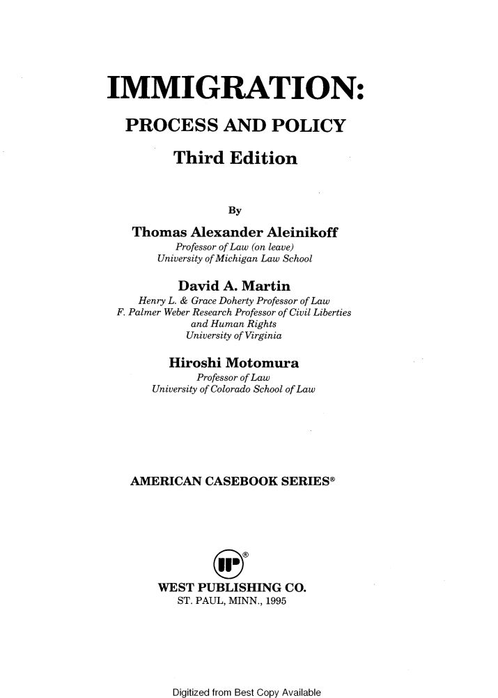 handle is hein.wacas/ghbrea0001 and id is 1 raw text is: 







IMMIGRATION:


   PROCESS AND POLICY


          Third   Edition



                  By

    Thomas  Alexander  Aleinikoff
          Professor of Law (on leave)
       University of Michigan Law School

          David  A. Martin
     Henry L. & Grace Doherty Professor of Law
 F. Palmer Weber Research Professor of Civil Liberties
            and Human Rights
            University of Virginia

         Hiroshi Motomura
             Professor of Law
       University of Colorado School of Law







   AMERICAN   CASEBOOK SERIES®









       WEST  PUBLISHING   CO.
          ST. PAUL, MINN., 1995


Digitized from Best Copy Available


