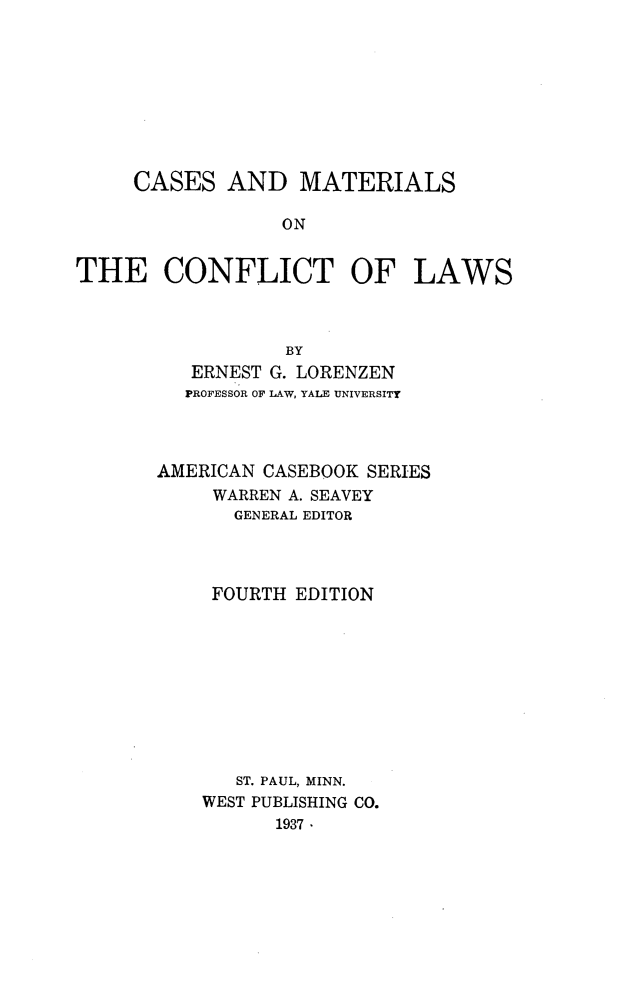 handle is hein.wacas/gihw0001 and id is 1 raw text is: 









     CASES   AND   MATERIALS

                 ON


THE CONFLICT OF LAWS



                  BY
          ERNEST G. LORENZEN
          PROFESSOR OF LAW, YALE UNIVERSITY




       AMERICAN CASEBOOK SERIES
            WARREN A. SEAVEY
            GENERAL EDITOR




            FOURTH EDITION










              ST. PAUL, MINN.
           WEST PUBLISHING CO.
                 1937


