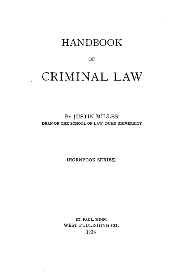 handle is hein.wacas/hbkcmn0001 and id is 1 raw text is: 







     HANDBOOK


            OF



CRIMINAL LAW


      By JUSTIN MILLER
DEAN OF THE SCHOOL OF LAW. DUKE UNIVERSITY






       (HORNBOOK SERIES)











         ST. PAUL, MINN.
      WEST PUBLISHING CO.
            1934


