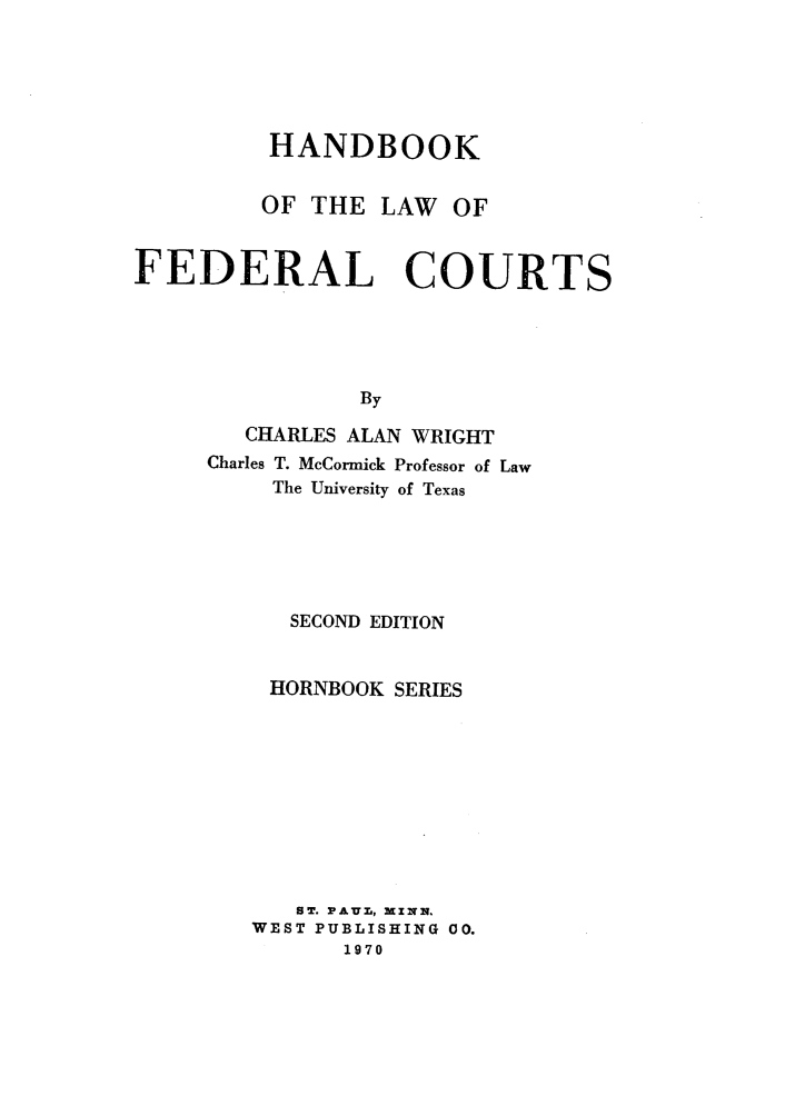 handle is hein.wacas/hbklwfchbs0001 and id is 1 raw text is: 






HANDBOOK


OF THE


LAW  OF


FEDERAL COURTS





                By

        CHARLES ALAN WRIGHT
     Charles T. McCormick Professor of Law
          The University of Texas


   SECOND EDITION


 HORNBOOK SERIES










   ST. PAUL, MINN.
WEST PUBLISHING 00.
      1970


