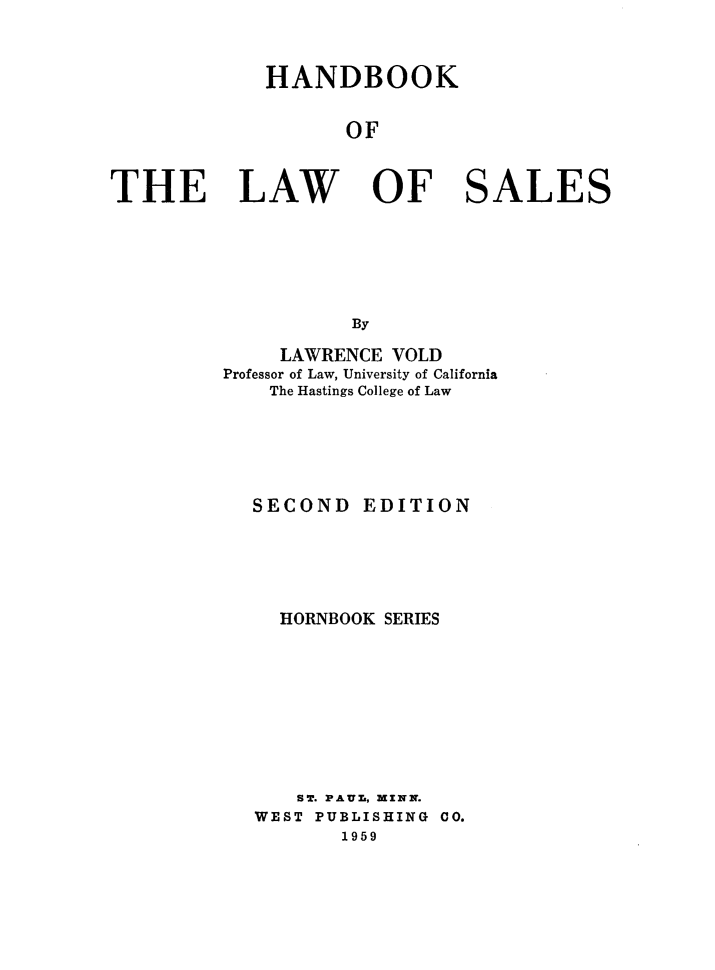 handle is hein.wacas/hbklws0001 and id is 1 raw text is: 



             HANDBOOK


                   OF



THE LAW OF SALES






                    By


     LAWRENCE VOLD
Professor of Law, University of California
    The Hastings College of Law






  SECOND   EDITION






     HORNBOOK SERIES










     SW. PAUL, MENN.
   WEST PUBLISHING CO.
          1959


