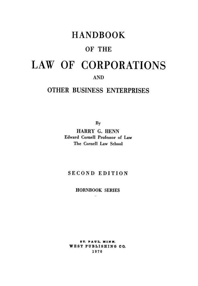 handle is hein.wacas/hblwcohbs0001 and id is 1 raw text is: 





           HANDBOOK

              OF  THE


LAW OF CORPORATIONS

                AND

    OTHER  BUSINESS ENTERPRISES





                 By
            HARRY G. HENN
         Edward Cornell Professor of Law
           The Cornell Law School




           SECOND EDITION


           HORNBOOK SERIES








             ST. PAUL, MINN.
          WEST PUBLISHING 00.
                1970


