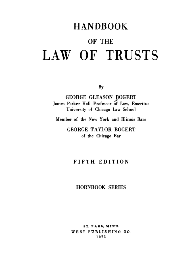 handle is hein.wacas/hblwtrstshbs0001 and id is 1 raw text is: 



          HANDBOOK

              OF  THE


LAW OF TRUSTS




                 By

       GEORGE GLEASON BOGERT
   James Parker Hall Professor of Law, Emeritus
       University of Chicago Law School


Member of the New York and Illinois Bars

    GEORGE TAYLOR BOGERT
        of the Chicago Bar




     FIFTH   EDITION



     HORNBOOK   SERIES






         ST. PAUL, MINN.
     WEST PUBLISHING CO.
            1973


