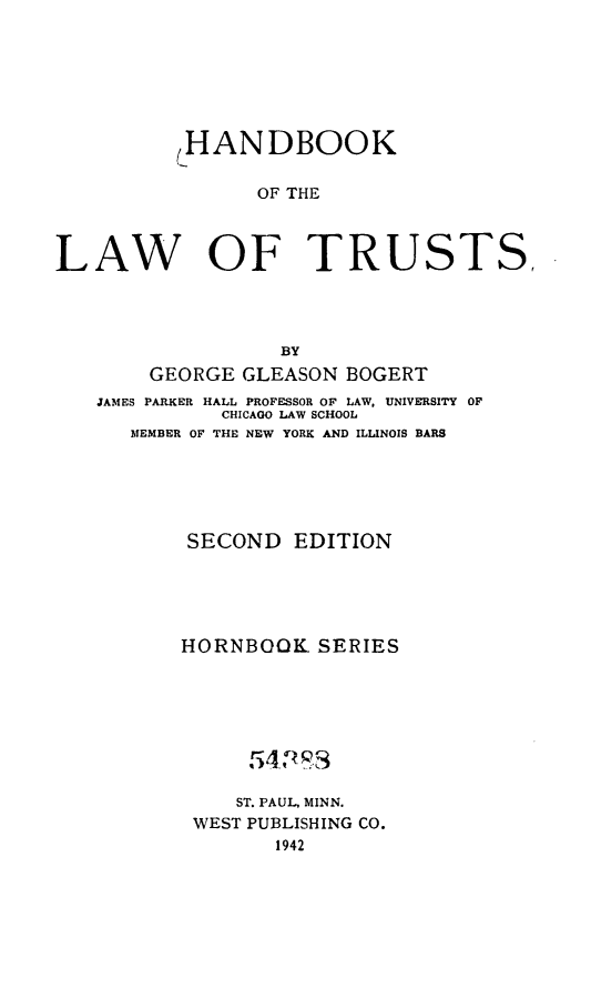 handle is hein.wacas/hblwtshbs0001 and id is 1 raw text is: 







          ,HANDBOOK

                OF THE



LAW OF TRUSTS,




                  BY
        GEORGE GLEASON BOGERT
   JAMES PARKER HALL PROFESSOR OF LAW, UNIVERSITY OF
             CHICAGO LAW SCHOOL
      MEMBER OF THE NEW YORK AND ILLINOIS BARS






           SECOND  EDITION





           HORNBOOK  SERIES






                54P3S

                ST. PAUL, MINN.
           WEST PUBLISHING CO.
                  1942


