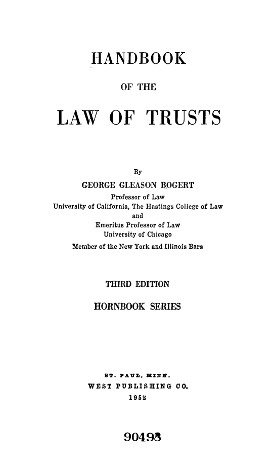 handle is hein.wacas/hblwtsthbs0001 and id is 1 raw text is: 






        HANDBOOK


              OF THE



 LAW OF TRUSTS





                 By
      GEORGE  GLEASON BOGERT
            Professor of Law
University of California, The Hastings College of Law
                and
         Emeritus Professor of Law
         University of Chicago
    Member of the New York and Illinois Bars




           THIRD EDITION


        HORNBOOK SERIES







           ST. PAUT, MINN.
       WEST  PUBLISHING  CO.
                1952


90498


