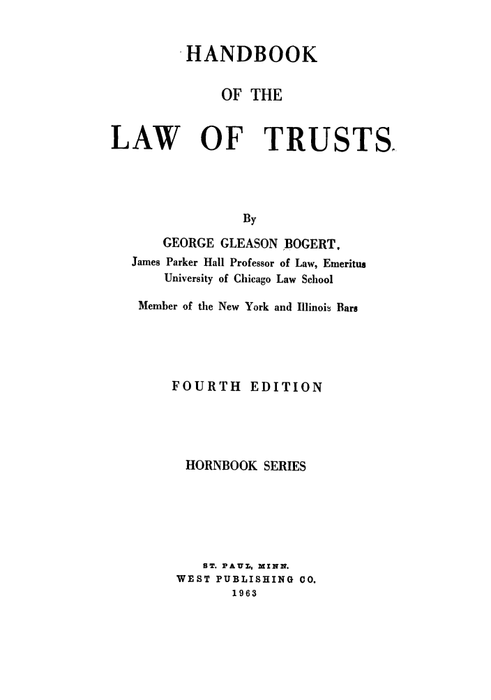handle is hein.wacas/hblwtstshbs0001 and id is 1 raw text is: 


         HANDBOOK


              OF THE


LAW OF TRUSTS,




                By

      GEORGE  GLEASON BOGERT,
   James Parker Hall Professor of Law, Emeritus
       University of Chicago Law School


Member of the New York and Illinois Bars





    FOURTH EDITION





      HORNBOOK  SERIES






        ST. PAUL, MINN.
     WEST PUBLISHING 00.
            1963



