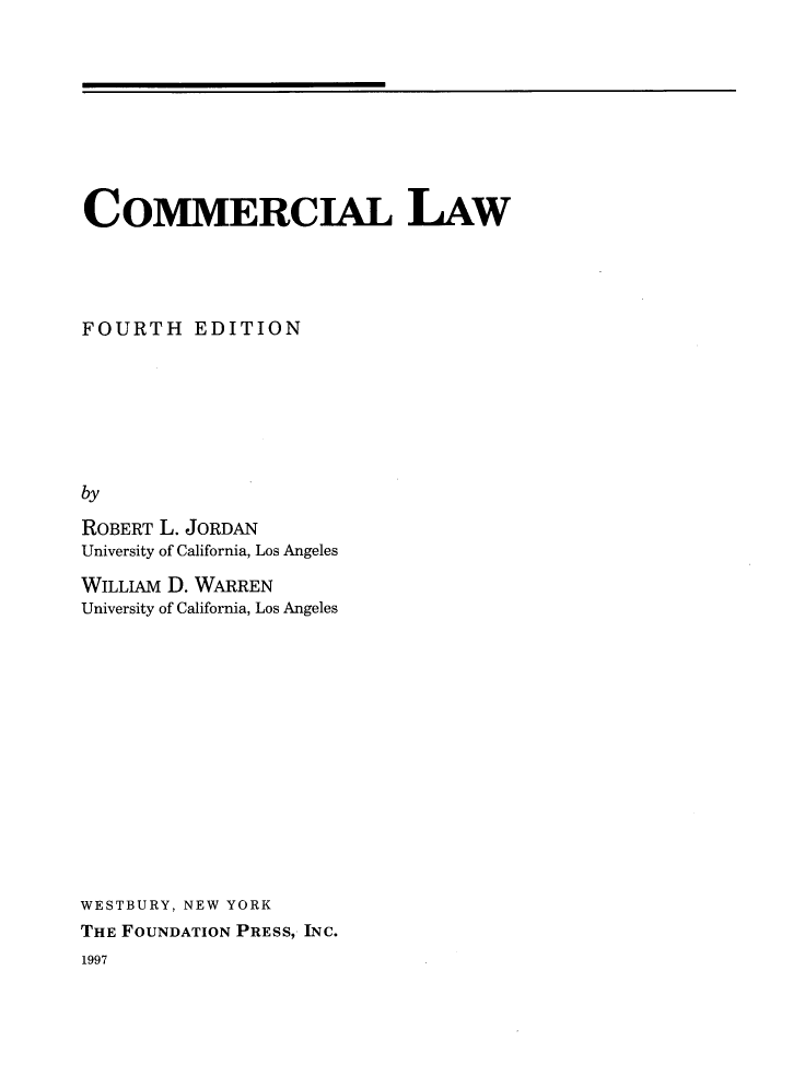 handle is hein.wacas/hdhhd0001 and id is 1 raw text is: 









COMMERCIAL LAW




FOURTH EDITION







by

ROBERT L. JORDAN
University of California, Los Angeles


WILLIAM D. WARREN
University of California, Los Angeles














WESTBURY, NEW YORK
THE FOUNDATION PRESS, INC.


1997


