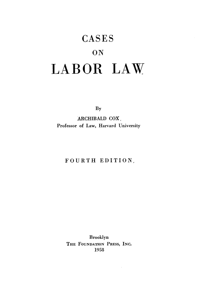 handle is hein.wacas/hvfe0001 and id is 1 raw text is: 





CASES

   ON


LABOR


LAW


By


      ARCHIBALD COX,
Professor of Law, Harvard University





  FOURTH EDITION,












         Brooklyn
   THE FOUNDATION PRESS, INC.
          1958


