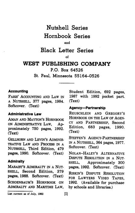 handle is hein.wacas/imlpniii0001 and id is 1 raw text is: 




           Nutshell Series

           Hornbook Series
                   and

        Black Letter Series
                    of
WEST PUBLISHING COMPANY
             P.O. Box 64526
     St. Paul, Minnesota 55164-0526


Accounting
FARIS' ACCOUNTING AND LAW IN
A NUTSHELL, 377 pages, 1984.
Softcover. (Text)

Administrative Law
AMAN  AND MAYTON'S HORNBOOK
ON ADMINISTRATIVE LAW, Ap-
proximately 750 pages, 1992.
(Text)
GELLHORN AND LEVIN'S ADMS
TRATIVE LAW AND PROCESS IN A
NUTSHELL, Third Edition, 479
pages, 1990. Softcover. (Text)

Admiralty
MARAIST'S ADMIRALTY IN A NUT-
SHELL, Second  Edition, 379
pages, 1988. Softcover. (Text)
SCHOENBAUM'S  HORNBOOK  ON
ADMIRALTY AND MARITIME LAW,


Student Edition, 692 pages,
1987 with  1992 pocket part.
(Text)
Agency-Partnership
REUSCHLEIN  AND  GREGORY'S
HORNBOOK ON THE LAW OF AGEN-
CY AND  PARTNERSHIP, Second
Edition, 683  pages,  1990.
(Text)
STEFFEN'S AGENCY-PARTNERSHIP
IN A NUTSHELL, 364 pages, 1977.
Softcover. (Text)
NOLAN-HALEY'S  ALTERNATIVE
DISPUTE RESOLUTION IN A NUT-
SHELL,   Approximately 300
pages, 1992. Softcover. (Text)
RISKIN'S DISPUTE RESOLUTION
FOR  LAWYERS  VIDEO TAPES,
1992. (Available for purchase
by schools and libraries.)


List current as of July, 1992


[I]


