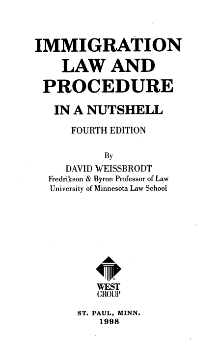 handle is hein.wacas/immglawn0001 and id is 1 raw text is: 



IMMIGRATION

    LAW AND

 PROCEDURE

   IN A NUTSHELL

      FOURTH EDITION

           By
     DAVID WEISSBRODT
  Fredrikson & Byron Professor of Law
  University of Minnesota Law School










          WEST
          GROUP


ST. PAUL, MINN.
   1998


