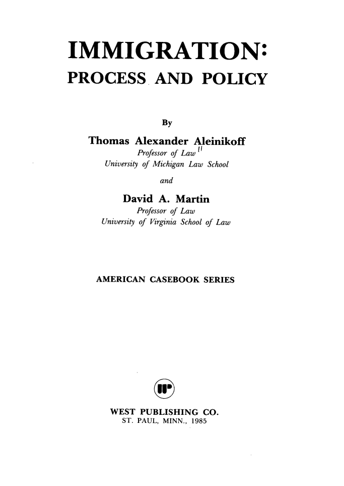 handle is hein.wacas/immprp0001 and id is 1 raw text is: IMMIGRATION:
PROCESS AND POLICY
By
Thomas Alexander Aleinikoff
Professor of Law 1
University of Michigan Law School
and

David A. Martin
Professor of Law
University of Virginia School of Law
AMERICAN CASEBOOK SERIES
WEST PUBLISHING CO.
ST. PAUL, MINN., 1985


