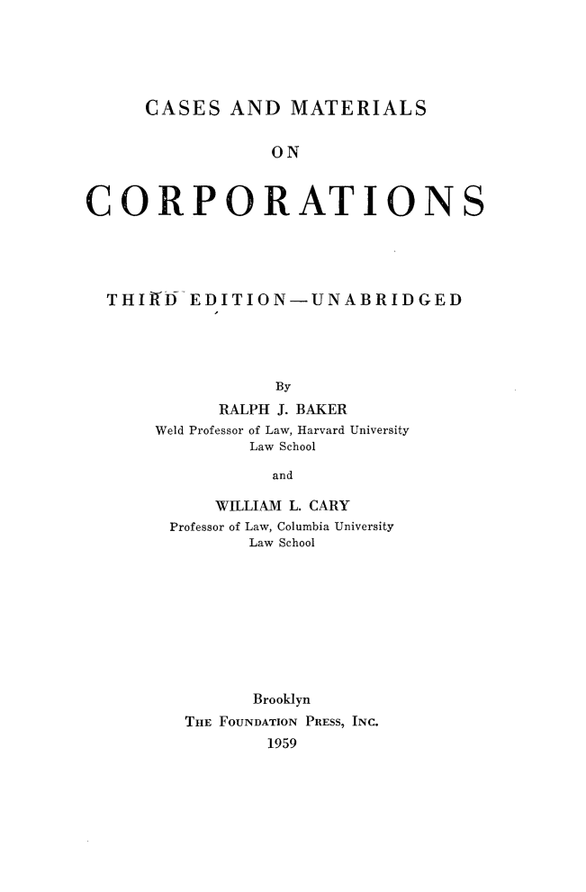 handle is hein.wacas/iuhn0001 and id is 1 raw text is: 





      CASES  AND   MATERIALS


                 ON



CORPORATIONS


THItD   EDITION-UNABRIDGED




                By
           RALPH J. BAKER
     Weld Professor of Law, Harvard University
             Law School

                and


    WILLIAM L. CARY
Professor of Law, Columbia University
       Law School









       Brooklyn
 THE FOUNDATION PRESS, INC.
         1959


