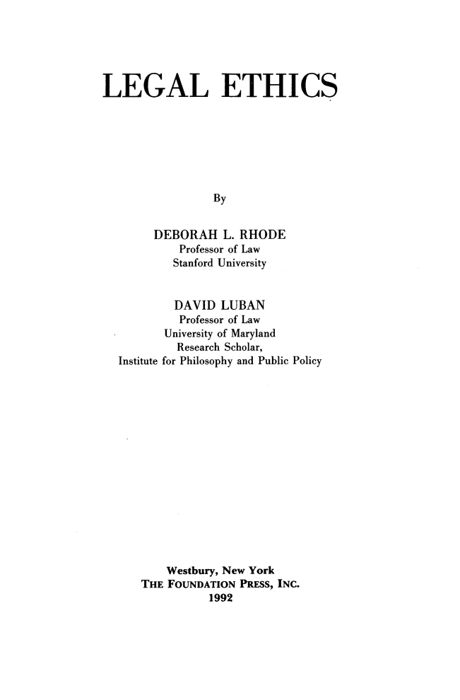 handle is hein.wacas/lgaet0001 and id is 1 raw text is: 






LEGAL ETHICS







                 By


        DEBORAH   L. RHODE
            Professor of Law
            Stanford University


            DAVID LUBAN
            Professor of Law
         University of Maryland
           Research Scholar,
  Institute for Philosophy and Public Policy
















          Westbury, New York
      THE FOUNDATION PRESS, INC.
                1992


