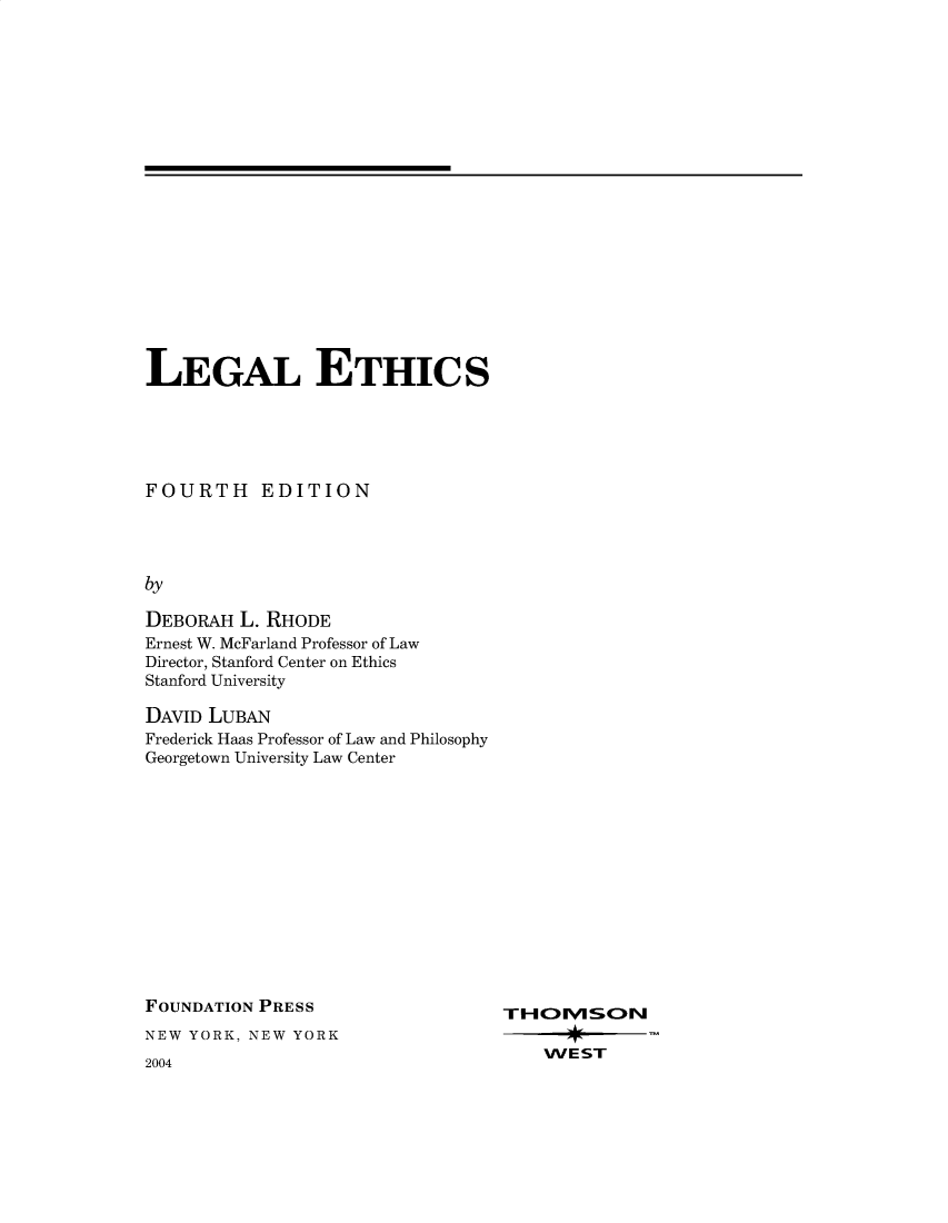 handle is hein.wacas/lgaethcs0001 and id is 1 raw text is: 




















LEGAL ETHICS





FOURTH EDITION




by

DEBORAH  L. RHODE
Ernest W. McFarland Professor of Law
Director, Stanford Center on Ethics
Stanford University

DAVID LUBAN
Frederick Haas Professor of Law and Philosophy
Georgetown University Law Center


FOUNDATION PRESS
NEW YORK, NEW YORK


2004


WEST


